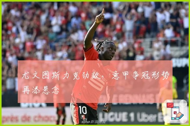 尤文图斯力克劲敌，意甲争冠形势再添悬念