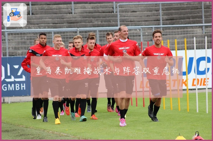 皇马奏凯难掩战术与阵容双重危机