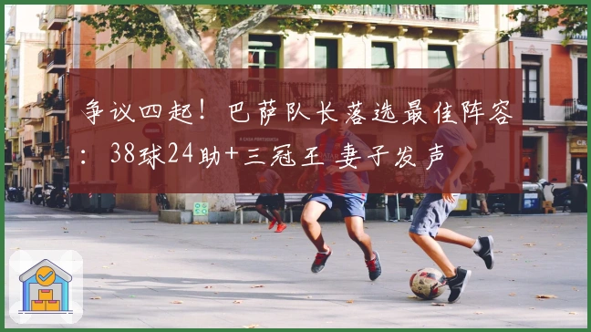 争议四起！巴萨队长落选最佳阵容：38球24助+三冠王 妻子发声