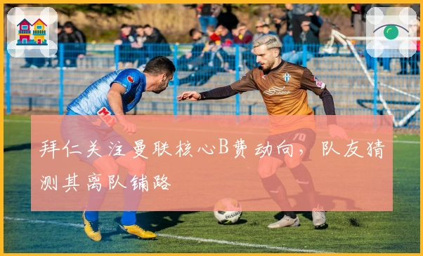 拜仁关注曼联核心B费动向，队友猜测其离队铺路