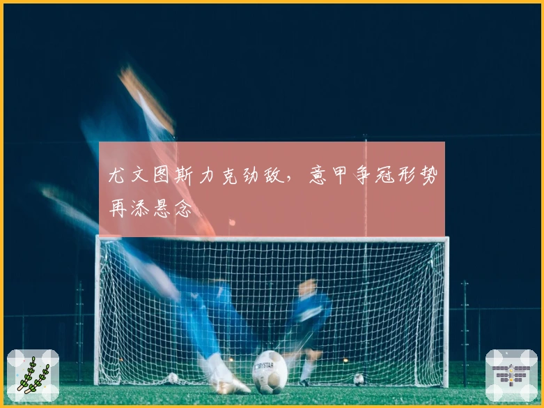 尤文图斯力克劲敌，意甲争冠形势再添悬念