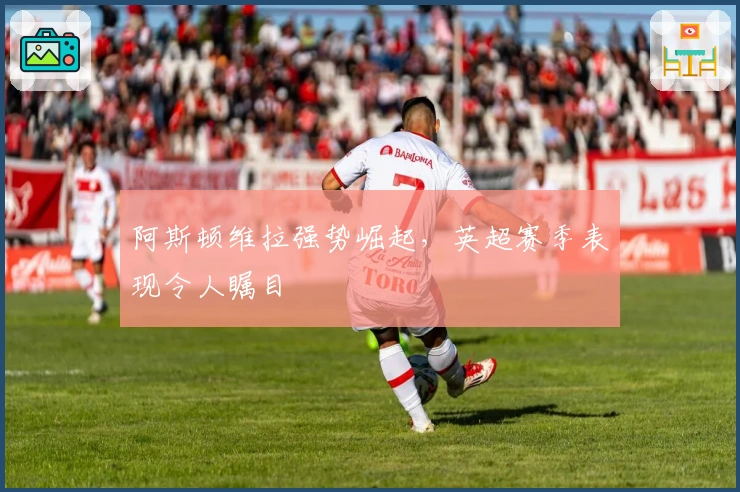 阿斯顿维拉强势崛起，英超赛季表现令人瞩目